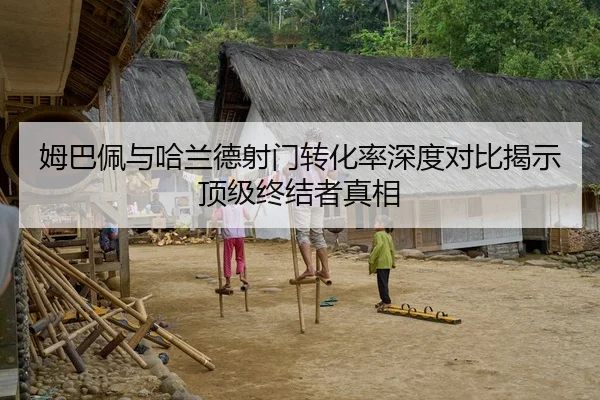 姆巴佩与哈兰德射门转化率深度对比揭示顶级终结者真相