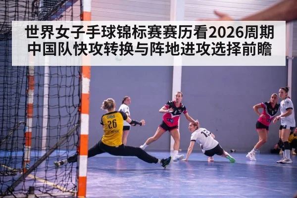 世界女子手球锦标赛赛历看2026周期 中国队快攻转换与阵地进攻选择前瞻