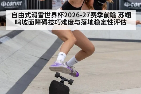 自由式滑雪世界杯2026-27赛季前瞻 苏翊鸣坡面障碍技巧难度与落地稳定性评估